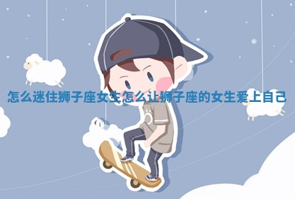 怎 ➰ 么迷住狮子座女生 怎么让狮子座 👙 的女生爱上自己