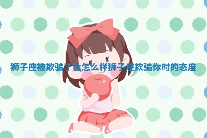狮子座 🔄 被欺 🚳 骗了会怎么样_狮子座欺骗你时的态度 狮子座 🔄 被欺 🚳 骗了会怎么样_狮子座欺骗你时的态度